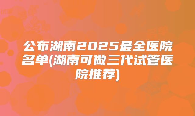 公布湖南2025最全医院名单(湖南可做三代试管医院推荐)
