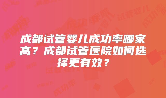 成都试管婴儿成功率哪家高？成都试管医院如何选择更有效？