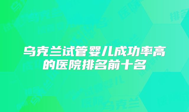 乌克兰试管婴儿成功率高的医院排名前十名