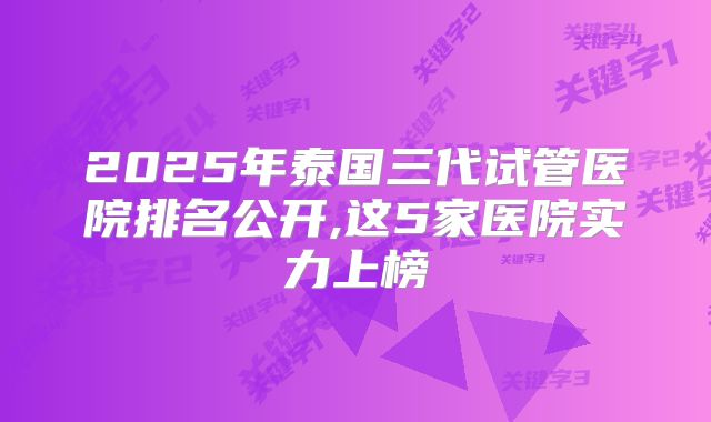 2025年泰国三代试管医院排名公开,这5家医院实力上榜