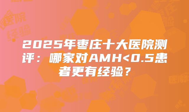 2025年枣庄十大医院测评：哪家对AMH<0.5患者更有经验？