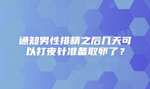 通知男性排精之后几天可以打夜针准备取卵了？