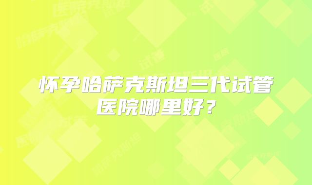 怀孕哈萨克斯坦三代试管医院哪里好？