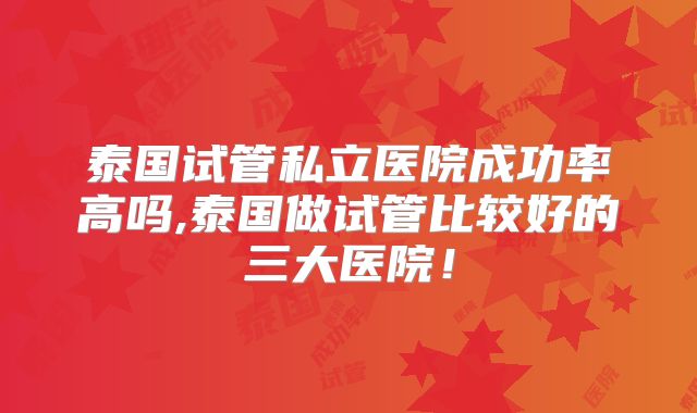 泰国试管私立医院成功率高吗,泰国做试管比较好的三大医院！