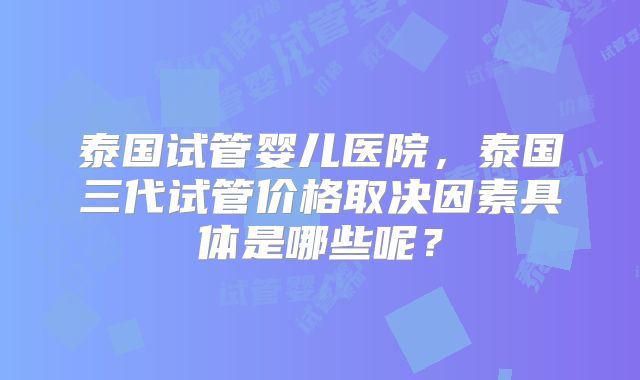 泰国试管婴儿医院，泰国三代试管价格取决因素具体是哪些呢？