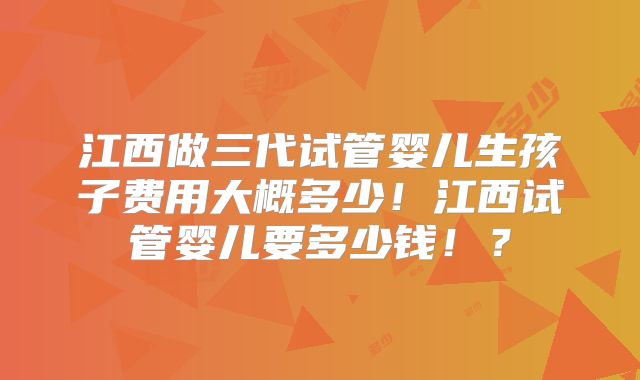 江西做三代试管婴儿生孩子费用大概多少！江西试管婴儿要多少钱！？
