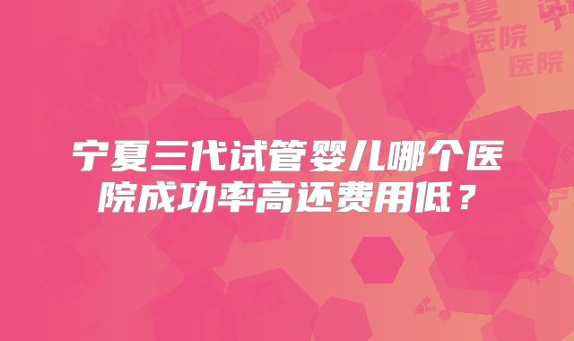 宁夏三代试管婴儿哪个医院成功率高还费用低？