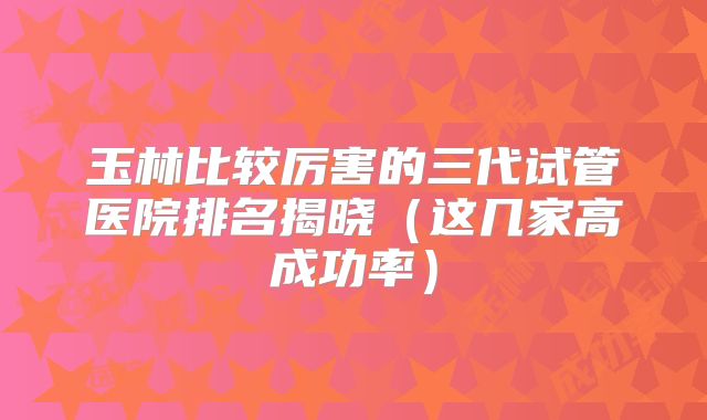 玉林比较厉害的三代试管医院排名揭晓（这几家高成功率）