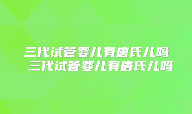 三代试管婴儿有唐氏儿吗 三代试管婴儿有唐氏儿吗