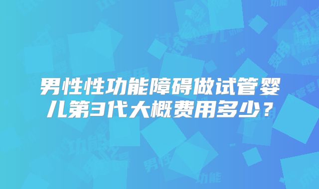 男性性功能障碍做试管婴儿第3代大概费用多少？