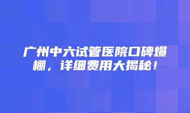 广州中六试管医院口碑爆棚,详细费用大揭秘!