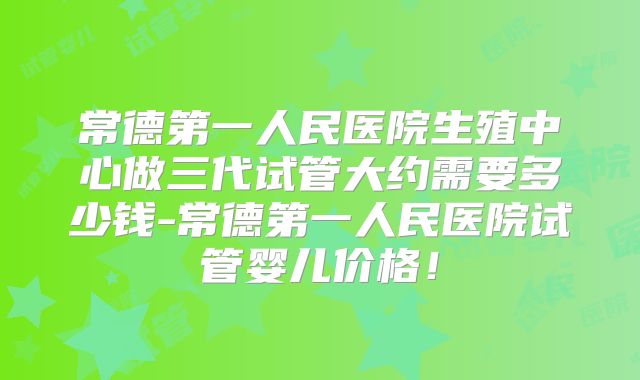 常德第一人民医院生殖中心做三代试管大约需要多少钱-常德第一人民医院试管婴儿价格！