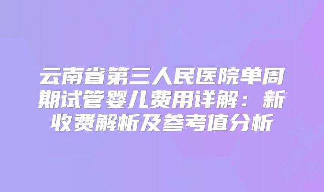 云南省第三人民医院单周期试管婴儿费用详解:新收费解析及参考值分析