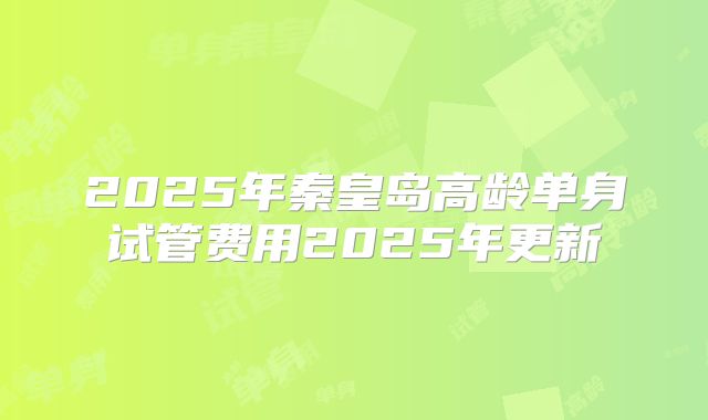 2025年秦皇岛高龄单身试管费用2025年更新