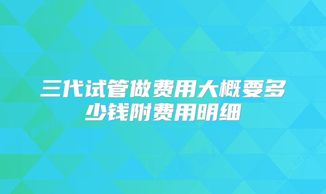 三代试管做费用大概要多少钱附费用明细
