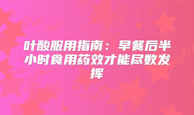 叶酸服用指南:早餐后半小时食用药效才能尽数发挥