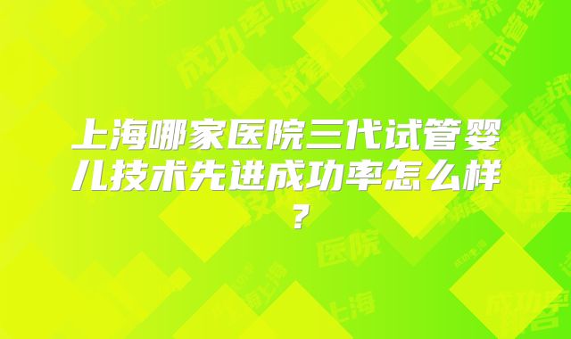 上海哪家医院三代试管婴儿技术先进成功率怎么样 ?