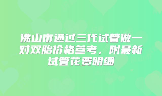 佛山市通过三代试管做一对双胎价格参考，附最新试管花费明细