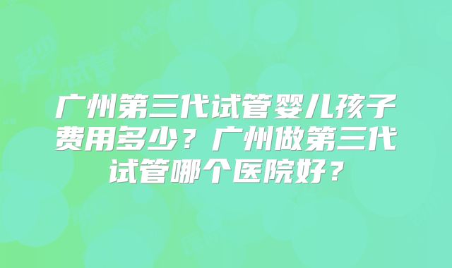 广州第三代试管婴儿孩子费用多少？广州做第三代试管哪个医院好？