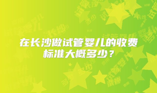 在长沙做试管婴儿的收费标准大概多少？