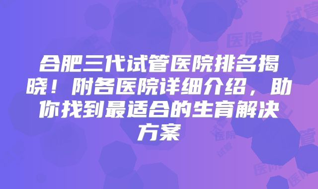 合肥三代试管医院排名揭晓！附各医院详细介绍，助你找到最适合的生育解决方案