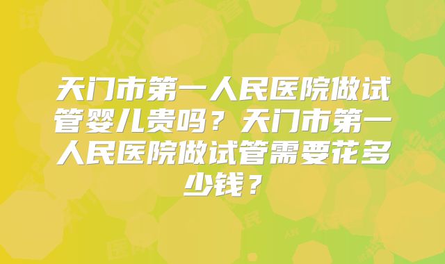 天门市第一人民医院做试管婴儿贵吗？天门市第一人民医院做试管需要花多少钱？
