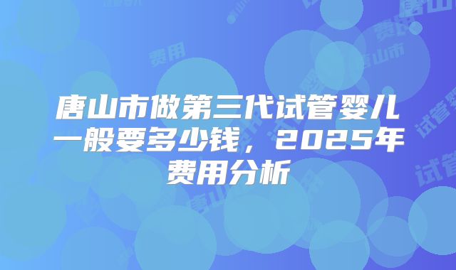 唐山市做第三代试管婴儿一般要多少钱,2025年费用分析