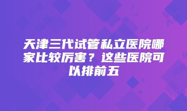 天津三代试管私立医院哪家比较厉害?这些医院可以排前五