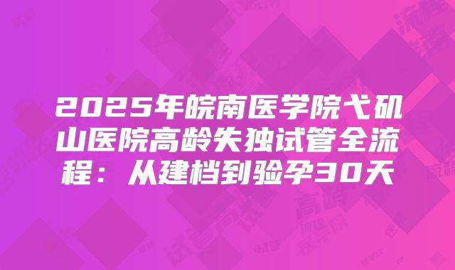 2025年皖南医学院弋矶山医院高龄失独试管全流程：从建档到验孕30天