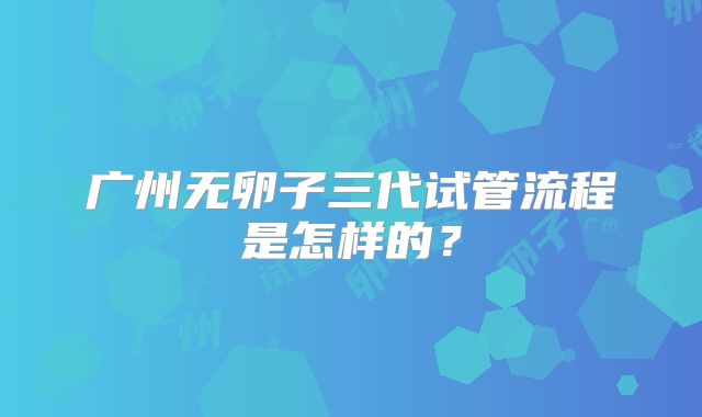 广州无卵子三代试管流程是怎样的?