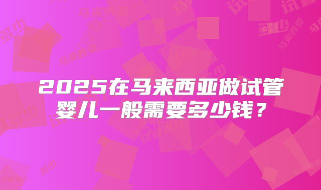 2025在马来西亚做试管婴儿一般需要多少钱?