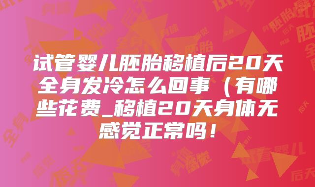 试管婴儿胚胎移植后20天全身发冷怎么回事（有哪些花费_移植20天身体无感觉正常吗！