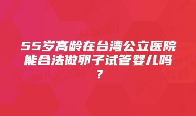 55岁高龄在台湾公立医院能合法做卵子试管婴儿吗？
