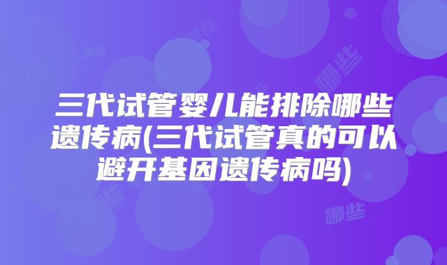 三代试管婴儿能排除哪些遗传病(三代试管真的可以避开基因遗传病吗)