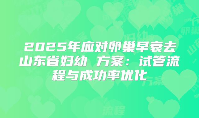 2025年应对卵巢早衰去山东省妇幼 方案：试管流程与成功率优化