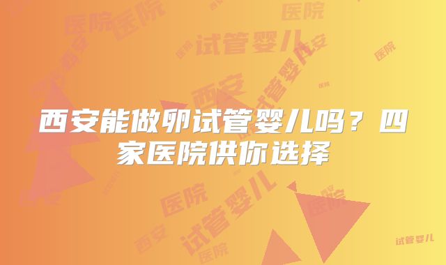 西安能做卵试管婴儿吗?四家医院供你选择