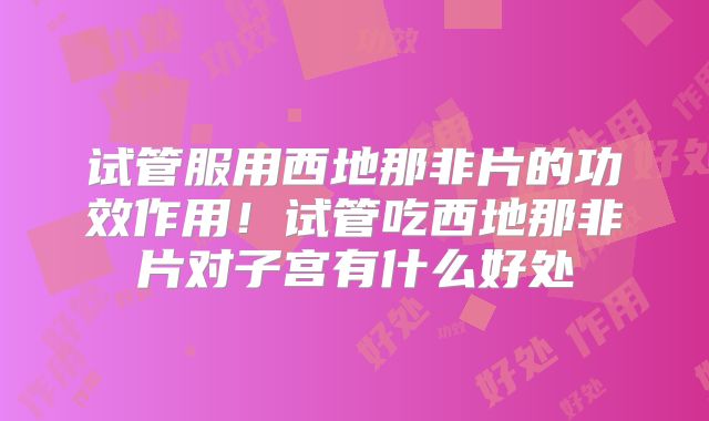 试管服用西地那非片的功效作用!试管吃西地那非片对子宫有什么好处