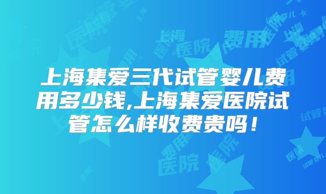 上海集爱三代试管婴儿费用多少钱,上海集爱医院试管怎么样收费贵吗！