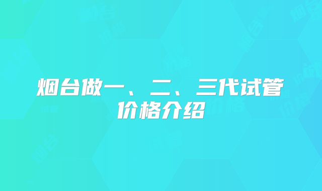 烟台做一、二、三代试管价格介绍