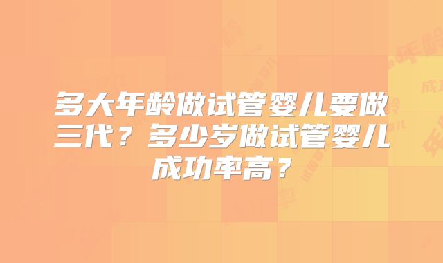 多大年龄做试管婴儿要做三代？多少岁做试管婴儿成功率高？