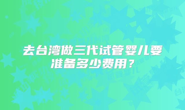 去台湾做三代试管婴儿要准备多少费用？