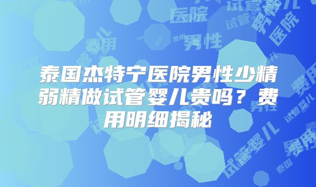 泰国杰特宁医院男性少精弱精做试管婴儿贵吗？费用明细揭秘