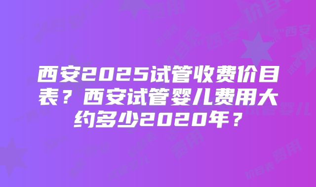 西安2025试管收费价目表？西安试管婴儿费用大约多少2020年？
