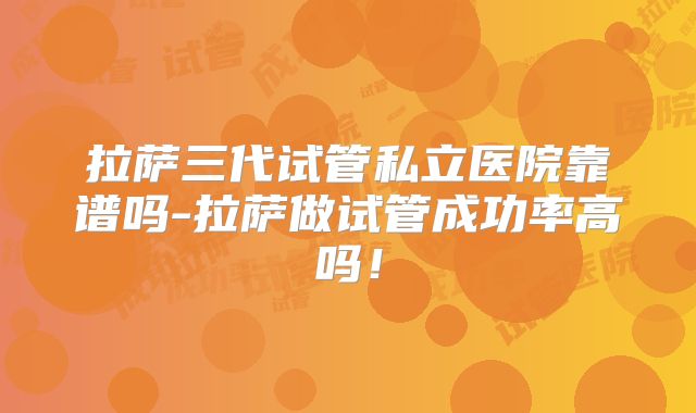 拉萨三代试管私立医院靠谱吗-拉萨做试管成功率高吗!