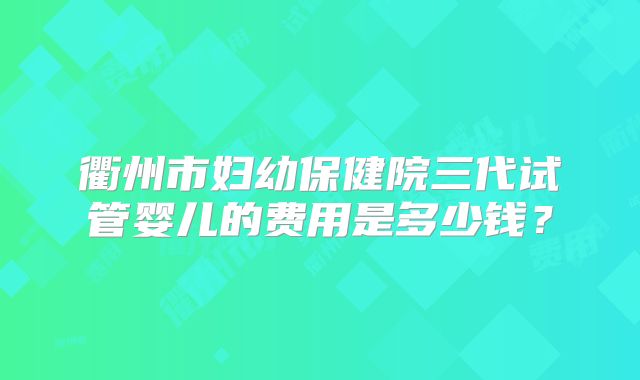 衢州市妇幼保健院三代试管婴儿的费用是多少钱?