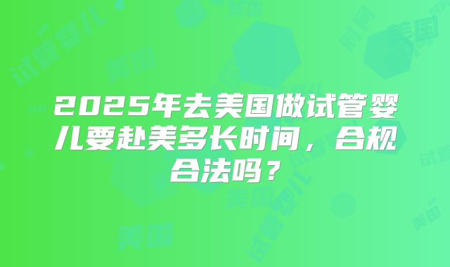 2025年去美国做试管婴儿要赴美多长时间，合规合法吗？