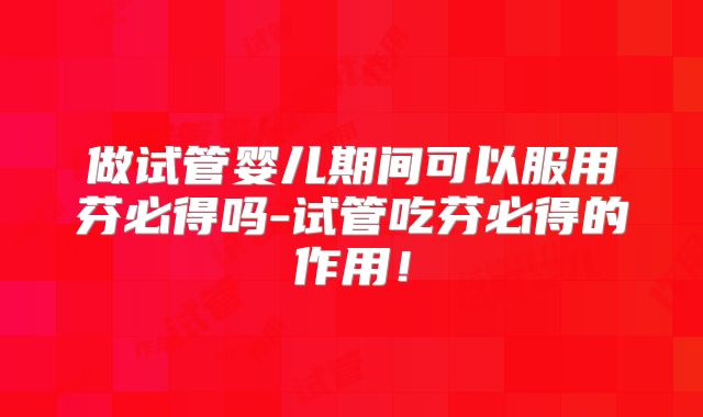 做试管婴儿期间可以服用芬必得吗-试管吃芬必得的作用！