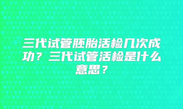 三代试管胚胎活检几次成功？三代试管活检是什么意思？