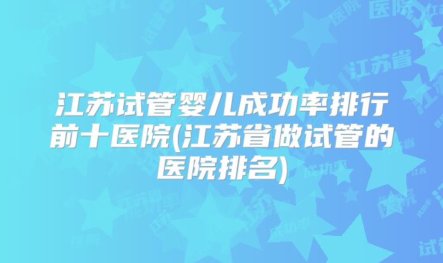 江苏试管婴儿成功率排行前十医院(江苏省做试管的医院排名)