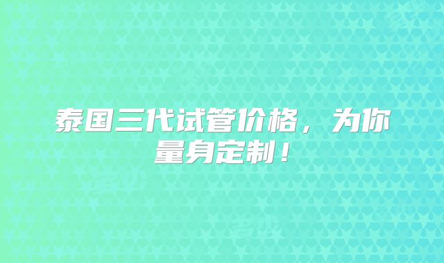 泰国三代试管价格，为你量身定制！